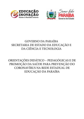 GOVERNO DA PARAÍBA
SECRETARIA DE ESTADO DA EDUCAÇÃO E
DA CIÊNCIA E TECNOLOGIA
ORIENTAÇÕES DIDÁTICO – PEDAGÓGICAS E DE
PROMOÇÃO DA SAÚDE PARA PREVENÇÃO DO
CORONAVÍRUS NA REDE ESTADUAL DE
EDUCAÇÃO DA PARAÍBA
 