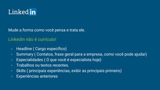 Linked
Mude a forma como você pensa e trata ele.
Linkedin não é currículo!
- Headline ( Cargo específico)
- Summary ( Contatos, frase geral para a empresa, como você pode ajudar)
- Especialidades ( O que você é especialista hoje)
- Trabalhos ou textos recentes.
- Skills ( principais experiências, exibir as principais primeiro)
- Experiências anteriores
 