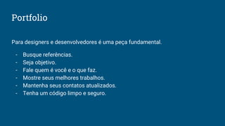 Portfolio
Para designers e desenvolvedores é uma peça fundamental.
- Busque referências.
- Seja objetivo.
- Fale quem é você e o que faz.
- Mostre seus melhores trabalhos.
- Mantenha seus contatos atualizados.
- Tenha um código limpo e seguro.
 