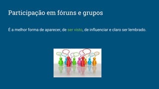 Participação em fóruns e grupos
É a melhor forma de aparecer, de ser visto, de influenciar e claro ser lembrado.
 