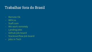 Trabalhar fora do Brasil
- Remote Ok
- WFH.io
- Staff.com
- We work remotely
- Landing Jobs
- Github Job board
- Stackoverflow Job board
- Jobs in Tech
 