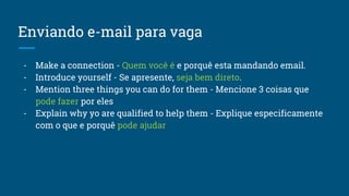 Enviando e-mail para vaga
- Make a connection - Quem você é e porquê esta mandando email.
- Introduce yourself - Se apresente, seja bem direto.
- Mention three things you can do for them - Mencione 3 coisas que
pode fazer por eles
- Explain why yo are qualified to help them - Explique especificamente
com o que e porquê pode ajudar
 