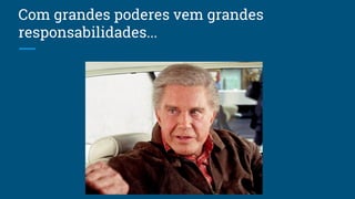 Com grandes poderes vem grandes
responsabilidades...
 