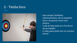 2 - Tenha foco
- Seus amigos, familiares,
relacionamentos, vão te atrapalhar.
- Sua tv vai parecer muito mais
atrativa.
- A aba do lado pode ser o fim de um
dia de trabalho.
- O vídeo game pode virar um monstro
terrível.
 