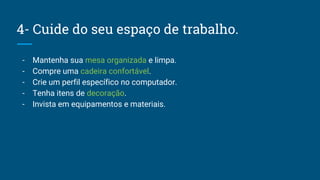 4- Cuide do seu espaço de trabalho.
- Mantenha sua mesa organizada e limpa.
- Compre uma cadeira confortável.
- Crie um perfil específico no computador.
- Tenha itens de decoração.
- Invista em equipamentos e materiais.
 