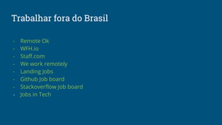 Trabalhar fora do Brasil
- Remote Ok
- WFH.io
- Staff.com
- We work remotely
- Landing Jobs
- Github Job board
- Stackover...