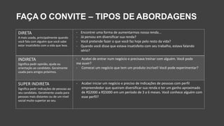 FAÇA O CONVITE – TIPOS DE ABORDAGENS
DIRETA
A mais usada, principalmente quando
você fala com alguém que você sabe
estar insatisfeito com a vida que leva.
- Encontrei uma forma de aumentarmos nossa renda...
- Já pensou em diversificar sua renda?
- Você pretende fazer o que você faz hoje pelo resto da vida?
- Quando você disse que estava insatisfeito com seu trabalho, estava falando
sério?
INDIRETA
Significa pedir opinião, ajuda ou
orientação ao candidato. Geralmente
usada para amigos próximos.
- Acabei de entrar num negócio e precisava treinar com alguém. Você pode
me ouvir?
- Comecei um negócio que tem um produto incrível! Você pode experimentar?
SUPER INDIRETA
Significa pedir indicações de pessoas ao
seu candidato. Geralmente usada para
pessoas mais distantes ou de um nível
social muito superior ao seu.
- Acabei iniciar um negócio e preciso de indicações de pessoas com perfil
empreendedor que queiram diversificar sua renda e ter um ganho aproximado
de R$2000 a R$5000 em um período de 3 a 6 meses. Você conhece alguém com
esse perfil?
 