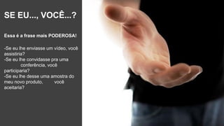 SE EU..., VOCÊ...?
Essa é a frase mais PODEROSA!
-Se eu lhe enviasse um vídeo, você
assistiria?
-Se eu lhe convidasse pra uma
conferência, você
participaria?
-Se eu lhe desse uma amostra do
meu novo produto, você
aceitaria?
 