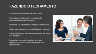 FAZENDO O FECHAMENTO
Fazer 99% do trabalho é fracassar 100%.
Para fazer o fechamento você deve estar
desconectado emocionalmente.
Não tente ser interessante. Mostre-se interessado.
Saber fazer perguntas é uma habilidade poderosa.
É importante guiar seu candidato até que ele tome
sua decisão.
Deixe claro que você estará ao lado dele,
orientando-o para que ele cresça dentro da
oportunidade.
 
