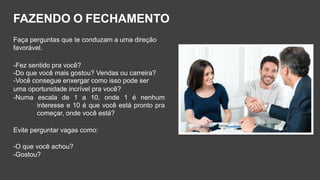 Faça perguntas que te conduzam a uma direção
favorável.
-Fez sentido pra você?
-Do que você mais gostou? Vendas ou carreira?
-Você consegue enxergar como isso pode ser
uma oportunidade incrível pra você?
-Numa escala de 1 a 10, onde 1 é nenhum
interesse e 10 é que você está pronto pra
começar, onde você está?
Evite perguntar vagas como:
-O que você achou?
-Gostou?
FAZENDO O FECHAMENTO
 