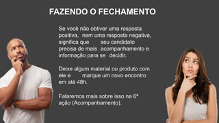 FAZENDO O FECHAMENTO
Se você não obtiver uma resposta
positiva, nem uma resposta negativa,
significa que seu candidato
precisa de mais acompanhamento e
informação para se decidir.
Deixe algum material ou produto com
ele e marque um novo encontro
em até 48h.
Falaremos mais sobre isso na 6ª
ação (Acompanhamento).
 