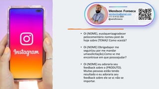 • Oi (NOME), eusóqueriaagradecer
pelocomentário nomeu post de
hoje sobre (TEMA)! Como vcestá?
• Oi (NOME) Obrigadapor me
seguir(ou por me mandar
umasolicitação).Como vc me
encontroue em que possoajudar?
• Oi (NOME) eu adoraria seu
feedback sobre o (PRODUTO).
Muitas pessoas estão tendo
resultado e eu adoraria seu
feedback sobre ele se vc não se
importar.
 