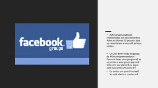 • Ache grupos públicos
relacionados aos seus favoritos.
Ache as últimas 50 pessoas que
se conectaram a ele e dê as boas
vindas.
• Oi Cris! Bem-vinda ao grupo
de Mães empreendedoras!
Posso te fazer uma pergunta? Vc
se juntou a esse grupo pq está
feliz com seu plano B ou pq vc
está buscando um plano B?
• Eu tenho um que é incrível!
Vc está aberta a conhecer?
 