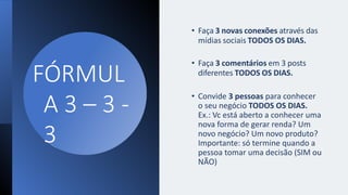 FÓRMUL
A 3 – 3 -
3
• Faça 3 novas conexões através das
mídias sociais TODOS OS DIAS.
• Faça 3 comentários em 3 posts
diferentes TODOS OS DIAS.
• Convide 3 pessoas para conhecer
o seu negócio TODOS OS DIAS.
Ex.: Vc está aberto a conhecer uma
nova forma de gerar renda? Um
novo negócio? Um novo produto?
Importante: só termine quando a
pessoa tomar uma decisão (SIM ou
NÃO)
 