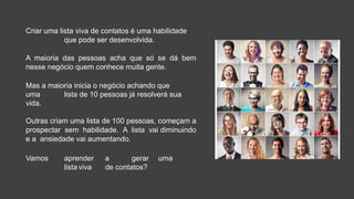 Criar uma lista viva de contatos é uma habilidade
que pode ser desenvolvida.
A maioria das pessoas acha que só se dá bem
nesse negócio quem conhece muita gente.
Mas a maioria inicia o negócio achando que
uma lista de 10 pessoas já resolverá sua
vida.
Outras criam uma lista de 100 pessoas, começam a
prospectar sem habilidade. A lista vai diminuindo
e a ansiedade vai aumentando.
Vamos aprender a gerar uma
lista viva de contatos?
 