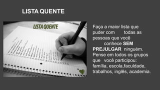 LISTA QUENTE
Faça a maior lista que
puder com todas as
pessoas que você
conhece SEM
PREJULGAR ninguém.
Pense em todos os grupos
que você participou:
família, escola,faculdade,
trabalhos, inglês, academia.
 