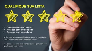 QUALIFIQUE SUA LISTA
 Pessoas com bom network
 Pessoas com credibilidade
 Pessoas empreendedoras
 Convide as mais qualificadas pra sua 1ª reuniãoem
casa ou on-line com seu líder ascendente.
 Mostre seus primeiros planos sozinho para asmenos
qualificadas para treinar.
 