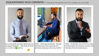 Então... Eu descobri uma coisa! E eu estou
entusiasmado e tb um pouco ansioso, mas
não vejo a hora de contar pra vcs.
Então... Estou aqui pensando... Quando
você pensa em mim, quais são as 3
primeiras coisas que vem à sua mente?
Se vc está vendo esse post significa que vc
me segue! Obrigada ! Me conte de onde
vc é e como me encontrou
ESQUENTANDO SEUS CONTATOS – Poste fotos interagindo com seus contatos nas suas redes
 