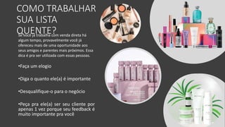 COMO TRABALHAR
SUA LISTA
QUENTE?
Se você já trabalha com venda direta há
algum tempo, provavelmente você já
ofereceu mais de uma oportunidade aos
seus amigos e parentes mais próximos. Essa
dica é pra ser utilizada com essas pessoas.
•Faça um elogio
•Diga o quanto ele(a) é importante
•Desqualifique-o para o negócio
•Peça pra ele(a) ser seu cliente por
apenas 1 vez porque seu feedback é
muito importante pra você
 