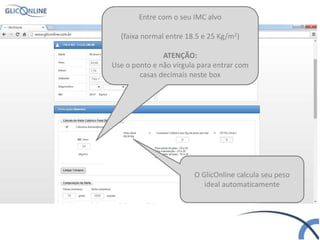 Entre com o seu IMC alvo
(faixa normal entre 18.5 e 25 Kg/m2)
ATENÇÃO:
Use o ponto e não vírgula para entrar com
casas decimais neste box
O GlicOnline calcula seu peso
ideal automaticamente
 