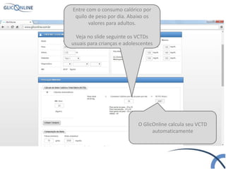 Entre com o consumo calórico por
quilo de peso por dia. Abaixo os
valores para adultos.
Veja no slide seguinte os VCTDs
usuais para crianças e adolescentes
O GlicOnline calcula seu VCTD
automaticamente
 
