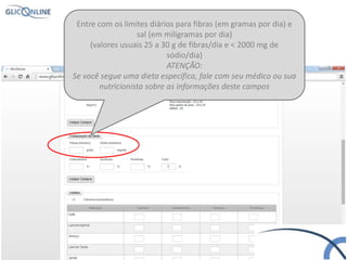 Entre com os limites diários para fibras (em gramas por dia) e
sal (em miligramas por dia)
(valores usuais 25 a 30 g de fibras/dia e < 2000 mg de
sódio/dia)
ATENÇÃO:
Se você segue uma dieta específica, fale com seu médico ou sua
nutricionista sobre as informações deste campos
 