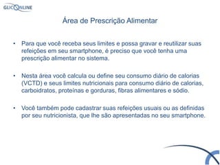 Área de Prescrição Alimentar
• Para que você receba seus limites e possa gravar e reutilizar suas
refeições em seu smartphone, é preciso que você tenha uma
prescrição alimentar no sistema.
• Nesta área você calcula ou define seu consumo diário de calorias
(VCTD) e seus limites nutricionais para consumo diário de calorias,
carboidratos, proteínas e gorduras, fibras alimentares e sódio.
• Você também pode cadastrar suas refeições usuais ou as definidas
por seu nutricionista, que lhe são apresentadas no seu smartphone.
 