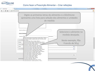 Digite as primeiras letras do alimento e o GlicOnLine
apresenta uma lista para seleção dos alimentos e unidades
de medida
Selecione o alimento na
medida desejada.
Neste exemplo, Pão
Francês de 50 g
Como fazer a Prescrição Alimentar – Criar refeições
 