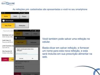 Você também pode salvar uma refeição no
celular.
Basta clicar em salvar refeição, e fornecer
um nome para esta nova refeição, e esta
será incluída em sua prescrição alimentar na
web.
As refeições pré- cadastradas são apresentadas a você no seu smartphone
 