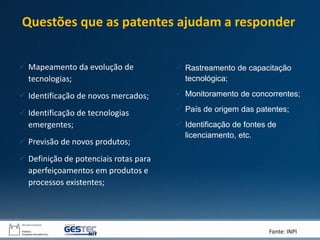 Fonte: INPI
 Mapeamento da evolução de
tecnologias;
 Identificação de novos mercados;
 Identificação de tecnologias
emergentes;
 Previsão de novos produtos;
 Definição de potenciais rotas para
aperfeiçoamentos em produtos e
processos existentes;
Questões que as patentes ajudam a responder
 Rastreamento de capacitação
tecnológica;
 Monitoramento de concorrentes;
 País de origem das patentes;
 Identificação de fontes de
licenciamento, etc.
 