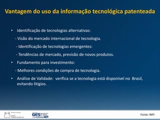 • Identificação de tecnologias alternativas:
- Visão do mercado internacional de tecnologia.
- Identificação de tecnologias emergentes:
- Tendências de mercado, previsão de novos produtos.
• Fundamento para investimento:
- Melhores condições de compra de tecnologia.
• Análise de Validade: verifica se a tecnologia está disponível no Brasil,
evitando litígios.
Fonte: INPI
Vantagem do uso da informação tecnológica patenteada
 
