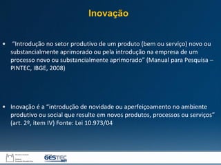 • “Introdução no setor produtivo de um produto (bem ou serviço) novo ou
substancialmente aprimorado ou pela introdução na empresa de um
processo novo ou substancialmente aprimorado” (Manual para Pesquisa –
PINTEC, IBGE, 2008)
• Inovação é a “introdução de novidade ou aperfeiçoamento no ambiente
produtivo ou social que resulte em novos produtos, processos ou serviços”
(art. 2º, item IV) Fonte: Lei 10.973/04
Inovação
 