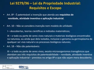 • Art. 8º - É patenteável a invenção que atenda aos requisitos de
novidade, atividade inventiva e aplicação industrial.
• Art. 10 – Não se considera invenção nem modelo de utilidade:
I – descobertas, teorias científicas e métodos matemáticos;
IX – o todo ou parte de seres vivos naturais e materiais biológicos encontrados
na natureza, ou ainda que dela isolados, inclusive o genoma ou germoplasma de
qualquer ser vivo natural e os processos biológicos naturais;
• Art. 18 – Não são patenteáveis:
III – o todo ou parte de seres vivos, exceto microorganismos transgênicos que
atendam aos três requisitos de patenteabilidade – novidade, atividade inventiva
e aplicação industrial – previstos no artigo 8º e que não sejam mera descoberta.
Lei 9279/96 – Lei da Propriedade Industrial:
Requisitos e Escopo
 