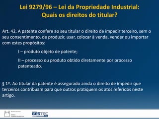 Art. 42. A patente confere ao seu titular o direito de impedir terceiro, sem o
seu consentimento, de produzir, usar, colocar à venda, vender ou importar
com estes propósitos:
I – produto objeto de patente;
II – processo ou produto obtido diretamente por processo
patenteado.
§ 1º. Ao titular da patente é assegurado ainda o direito de impedir que
terceiros contribuam para que outros pratiquem os atos referidos neste
artigo.
Lei 9279/96 – Lei da Propriedade Industrial:
Quais os direitos do titular?
 