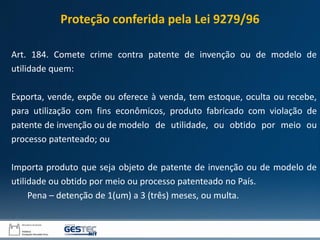 Art. 184. Comete crime contra patente de invenção ou de modelo de
utilidade quem:
Exporta, vende, expõe ou oferece à venda, tem estoque, oculta ou recebe,
para utilização com fins econômicos, produto fabricado com violação de
patente de invenção ou de modelo de utilidade, ou obtido por meio ou
processo patenteado; ou
Importa produto que seja objeto de patente de invenção ou de modelo de
utilidade ou obtido por meio ou processo patenteado no País.
Pena – detenção de 1(um) a 3 (três) meses, ou multa.
Proteção conferida pela Lei 9279/96
 