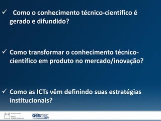  Como o conhecimento técnico-científico é
gerado e difundido?
 Como transformar o conhecimento técnico-
científico em produto no mercado/inovação?
 Como as ICTs vêm definindo suas estratégias
institucionais?
 