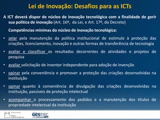 A ICT deverá dispor de núcleo de inovação tecnológica com a finalidade de gerir
sua política de inovação (Art. 16º, da Lei, e Art. 17º, do Decreto)
Competências mínimas do núcleo de inovação tecnológica:
• zelar pela manutenção da política institucional de estímulo à proteção das
criações, licenciamento, inovação e outras formas de transferência de tecnologia
• avaliar e classificar os resultados decorrentes de atividades e projetos de
pesquisa
• avaliar solicitação de inventor independente para adoção de invenção
• opinar pela conveniência e promover a proteção das criações desenvolvidas na
instituição
• opinar quanto à conveniência de divulgação das criações desenvolvidas na
instituição, passíveis de proteção intelectual
• acompanhar o processamento dos pedidos e a manutenção dos títulos de
propriedade intelectual da instituição
Lei de Inovação: Desafios para as ICTs
 