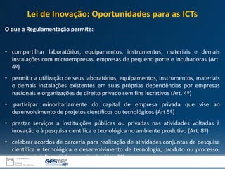 O que a Regulamentação permite:
• compartilhar laboratórios, equipamentos, instrumentos, materiais e demais
instalações com microempresas, empresas de pequeno porte e incubadoras (Art.
4º)
• permitir a utilização de seus laboratórios, equipamentos, instrumentos, materiais
e demais instalações existentes em suas próprias dependências por empresas
nacionais e organizações de direito privado sem fins lucrativos (Art. 4º)
• participar minoritariamente do capital de empresa privada que vise ao
desenvolvimento de projetos científicos ou tecnológicos (Art 5º)
• prestar serviços a instituições públicas ou privadas nas atividades voltadas à
inovação e à pesquisa científica e tecnológica no ambiente produtivo (Art. 8º)
• celebrar acordos de parceria para realização de atividades conjuntas de pesquisa
científica e tecnológica e desenvolvimento de tecnologia, produto ou processo,
com instituições públicas e privadas (Art. 9º).
Lei de Inovação: Oportunidades para as ICTs
 