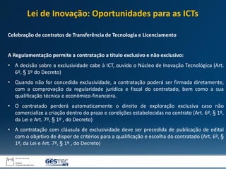 Celebração de contratos de Transferência de Tecnologia e Licenciamento
A Regulamentação permite a contratação a título exclusivo e não exclusivo:
• A decisão sobre a exclusividade cabe à ICT, ouvido o Núcleo de Inovação Tecnológica (Art.
6º, § 1º do Decreto)
• Quando não for concedida exclusividade, a contratação poderá ser firmada diretamente,
com a comprovação da regularidade jurídica e fiscal do contratado, bem como a sua
qualificação técnica e econômico-financeira.
• O contratado perderá automaticamente o direito de exploração exclusiva caso não
comercialize a criação dentro do prazo e condições estabelecidas no contrato (Art. 6º, § 1º,
da Lei e Art. 7º, § 1º , do Decreto)
• A contratação com cláusula de exclusividade deve ser precedida de publicação de edital
com o objetivo de dispor de critérios para a qualificação e escolha do contratado (Art. 6º, §
1º, da Lei e Art. 7º, § 1º , do Decreto)
Lei de Inovação: Oportunidades para as ICTs
 