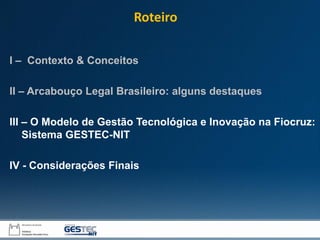 I – Contexto & Conceitos
II – Arcabouço Legal Brasileiro: alguns destaques
III – O Modelo de Gestão Tecnológica e Inovação na Fiocruz:
Sistema GESTEC-NIT
IV - Considerações Finais
Roteiro
 
