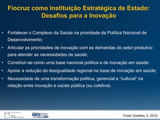 • Fortalecer o Complexo da Saúde na prioridade da Política Nacional de
Desenvolvimento;
• Articular as prioridades de inovação com as demandas do setor produtivo
para atender as necessidades de saúde;
• Constituir-se como uma base nacional política e de inovação em saúde;
• Apoiar a redução da desigualdade regional na base de inovação em saúde;
• Necessidade de uma transformação política, gerencial e “cultural” na
relação entre inovação e saúde pública (ou coletiva).
Fonte: Gadelha, C, 2010.
Fiocruz como Instituição Estratégica de Estado:
Desafios para a Inovação
 