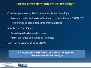 • Compras governamentais e incorporação de tecnologia
• Seleção de Tecnologias
• Boas práticas manufatureiras (GMP)
- Demandas do Ministério da Saúde induzem o foco (Portaria 533/12 MS)
- Transferência de Tecnologia como premissa básica
- Consulta pública (condição e preço)
- Identificação dos detentores de tecnologia
A Fiocruz está habilitada para atuar no mercado
internacional de tecnologia
Fiocruz como demandante de tecnologia
 