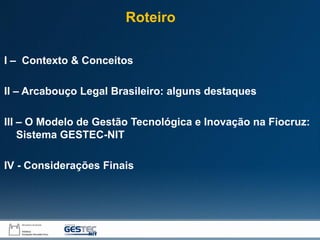 I – Contexto & Conceitos
II – Arcabouço Legal Brasileiro: alguns destaques
III – O Modelo de Gestão Tecnológica e Inovação na Fiocruz:
Sistema GESTEC-NIT
IV - Considerações Finais
Roteiro
 