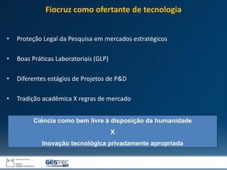 • Proteção Legal da Pesquisa em mercados estratégicos
• Boas Práticas Laboratoriais (GLP)
• Diferentes estágios de Projetos de P&D
• Tradição acadêmica X regras de mercado
Ciência como bem livre à disposição da humanidade
X
Inovação tecnológica privadamente apropriada
Fiocruz como ofertante de tecnologia
 