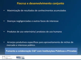 • Maximização de resultados de conhecimentos acumulados
• Doenças negligenciadas e outros focos de interesse
• Produtos de uso veterinário/ produtos de uso humano
• Arranjos produtivos específicos para aproveitamento de nichos de
mercado e interesse público.
Fomento a colaboração C&T com Instituições Públicas e Privadas
Fiocruz e desenvolvimento conjunto
 