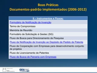 II – Instrumentos e Fluxos:
Formulário de Notificação de Invenção
Termo de Compromisso
Memória de Reunião
Formulário de Solicitação à Gestec (SG)
Fluxo de Busca para Direcionamento de Pesquisa
Fluxo da Notificação de Invenção ao Depósito de Pedido de Patente
Fluxo de Cooperação com Empresas para desenvolvimento conjunto
de projetos
Fluxo de Licenciamento de Patentes
Fluxo de Busca de Parceria com Empresas
Boas Práticas
Documentos-padrão implementados (2006-2012)
 