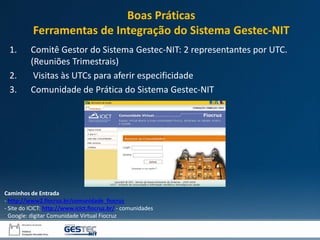 1. Comitê Gestor do Sistema Gestec-NIT: 2 representantes por UTC.
(Reuniões Trimestrais)
2. Visitas às UTCs para aferir especificidade
3. Comunidade de Prática do Sistema Gestec-NIT
Caminhos de Entrada
- http://www2.fiocruz.br/comunidade_fiocruz
- Site do ICICT: http://www.icict.fiocruz.br/ - comunidades
- Google: digitar Comunidade Virtual Fiocruz
Boas Práticas
Ferramentas de Integração do Sistema Gestec-NIT
 