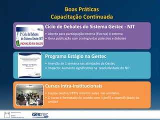 Ciclo de Debates do Sistema Gestec - NIT
• Aberto para participação interna (Fiocruz) e externa
• Gera publicação com a íntegra das palestras e debates
Programa Estágio na Gestec
• Imersão de 1 semana nas atividades da Gestec
• Impacto: Aumento significativo na resolutividade do NIT
Cursos intra-institucionais
• Equipe Gestec/VPPIS ministra aulas nas unidades
• O curso é formatado de acordo com o perfil e especificidade da
unidad
Boas Práticas
Capacitação Continuada
 