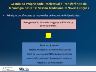 Publicar x Patentear
Retorno financeiro X Partilha de Resultados
Sigilo de Informações X Difusão Conhecimento
Ampla Informalidade X Parcerias Formalizadas
Parcerias X Co-titularidade
Reorganização do modo de gerar e difundir os
conhecimentos
• Principais desafios para as Instituições de Pesquisa e Universidades:
Gestão da Propriedade Intelectual e Transferência de
Tecnologia nas ICTs: Missão Tradicional x Novas Funções
 