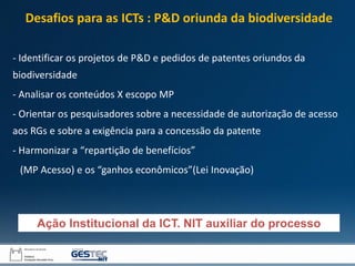 - Identificar os projetos de P&D e pedidos de patentes oriundos da
biodiversidade
- Analisar os conteúdos X escopo MP
- Orientar os pesquisadores sobre a necessidade de autorização de acesso
aos RGs e sobre a exigência para a concessão da patente
- Harmonizar a “repartição de benefícios”
(MP Acesso) e os “ganhos econômicos”(Lei Inovação)
Ação Institucional da ICT. NIT auxiliar do processo
Desafios para as ICTs : P&D oriunda da biodiversidade
 